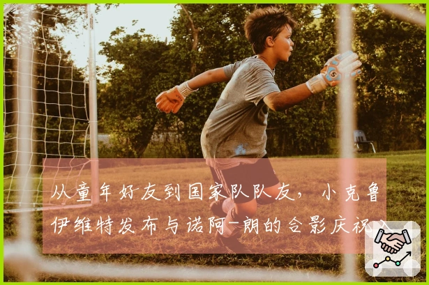 从童年好友到国家队队友，小克鲁伊维特发布与诺阿-朗的合影庆祝入选