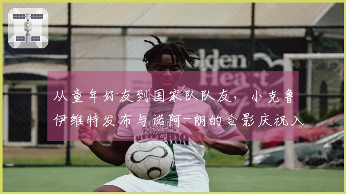 从童年好友到国家队队友，小克鲁伊维特发布与诺阿-朗的合影庆祝入选